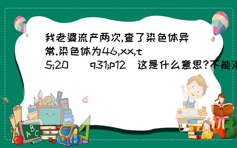 我老婆流产两次,查了染色体异常.染色体为46,xx,t(5;20)(q31;p12)这是什么意思?不能治疗吗?我的染色体正常,这怎么治疗啊?就没办法了吗?