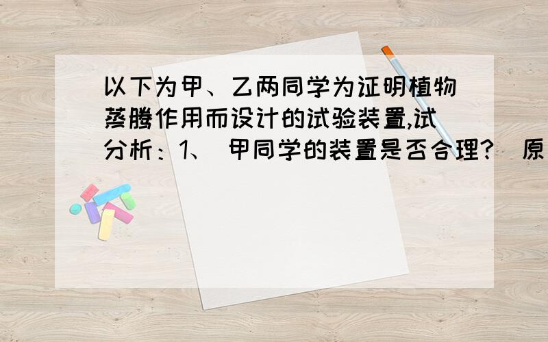 以下为甲、乙两同学为证明植物蒸腾作用而设计的试验装置,试分析：1、 甲同学的装置是否合理?  原因?2. 乙同学的装置是否合理?   原因?