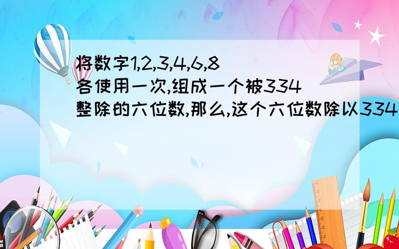 将数字1,2,3,4,6,8各使用一次,组成一个被334整除的六位数,那么,这个六位数除以334的商有多少种?急需答案.需要有做法