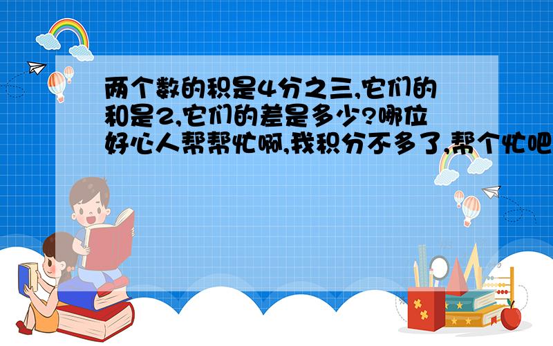 两个数的积是4分之三,它们的和是2,它们的差是多少?哪位好心人帮帮忙啊,我积分不多了,帮个忙吧!