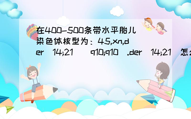 在400-500条带水平胎儿染色体核型为：45,xn,der(14;21)(q10;q10).der(14;21)怎么回事?对小孩有什么影响,帮看看朋友,