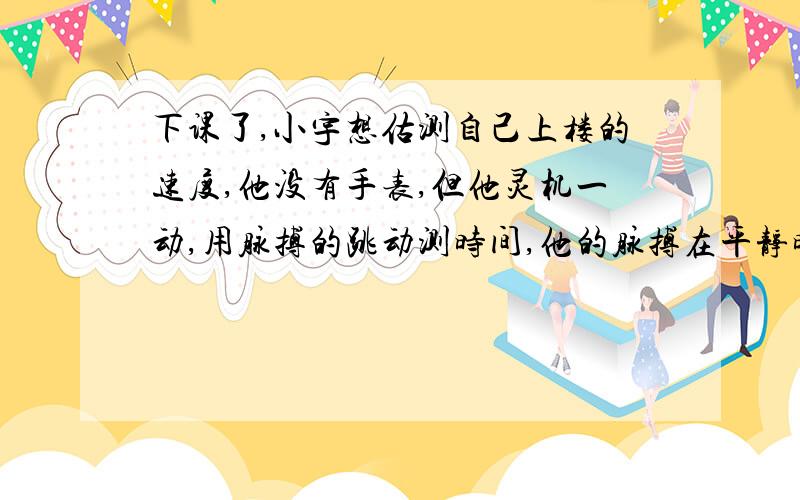 下课了,小宇想估测自己上楼的速度,他没有手表,但他灵机一动,用脉搏的跳动测时间,他的脉搏在平静时每分钟跳动72次,他从教学楼2层正常走到4层,数出自己的脉搏跳动18次．相邻两层楼之间的