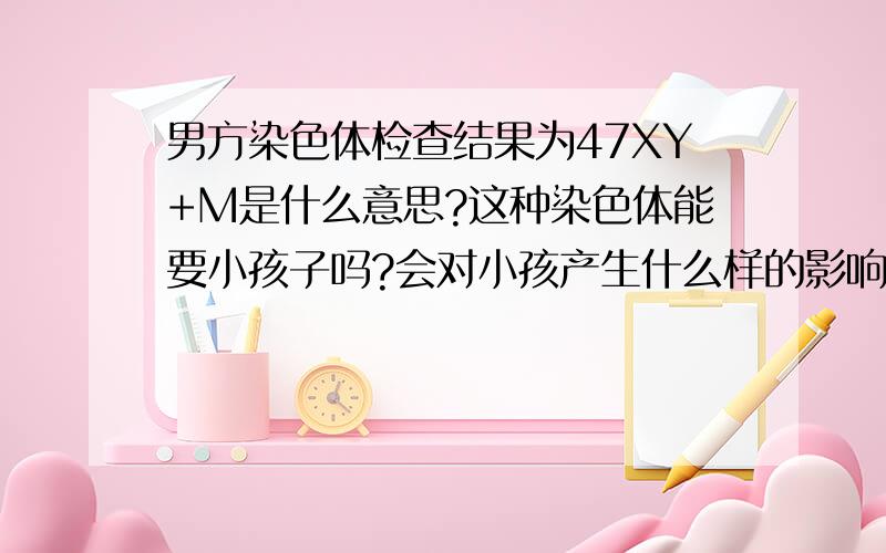 男方染色体检查结果为47XY+M是什么意思?这种染色体能要小孩子吗?会对小孩产生什么样的影响?