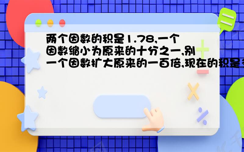 两个因数的积是1.78,一个因数缩小为原来的十分之一,别一个因数扩大原来的一百倍,现在的积是多少?