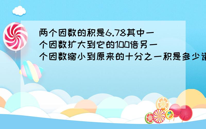 两个因数的积是6.78其中一个因数扩大到它的100倍另一个因数缩小到原来的十分之一积是多少请列出算试谢