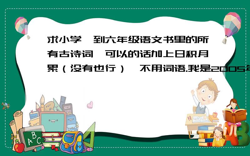 求小学一到六年级语文书里的所有古诗词,可以的话加上日积月累（没有也行）,不用词语.我是2005年入学的,看到别的地方没有,就来问问.