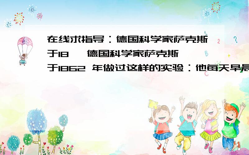 在线求指导：德国科学家萨克斯于18   德国科学家萨克斯于1862 年做过这样的实验：他每天早晨、傍晚、深夜分别从同一棵植物上摘下一片叶子,再甩打孔器在这三片叶子上各取下同样大小的