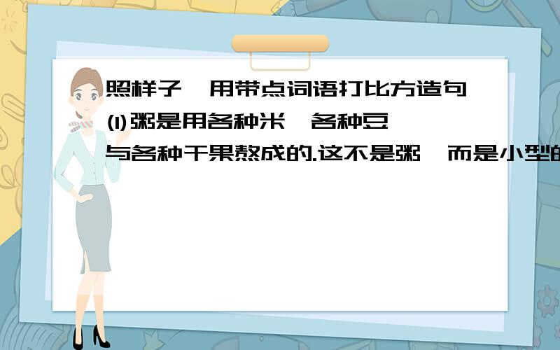 照样子,用带点词语打比方造句(1)粥是用各种米,各种豆,与各种干果熬成的.这不是粥,而是小型的农业展览会.（2）腊月二十三过小年,差不多就是过春节的彩排.打比方造句