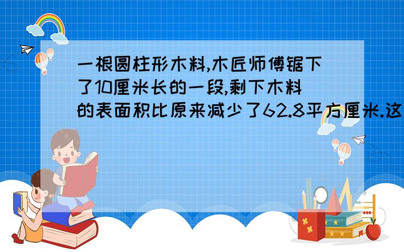 一根圆柱形木料,木匠师傅锯下了10厘米长的一段,剩下木料的表面积比原来减少了62.8平方厘米.这段木料的底面积是多少平方厘米?顺便说明一下为什么这样一来做,会做的学长们请教了...