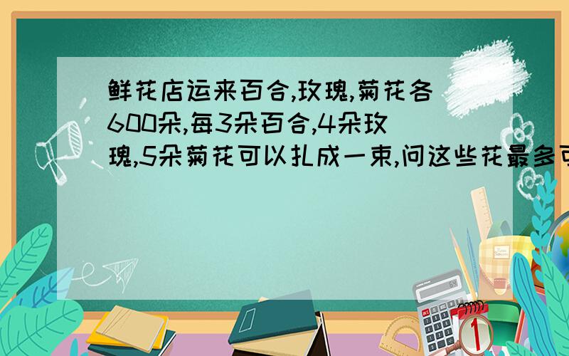 鲜花店运来百合,玫瑰,菊花各600朵,每3朵百合,4朵玫瑰,5朵菊花可以扎成一束,问这些花最多可以扎成几束?