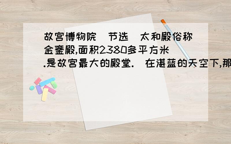 故宫博物院（节选）太和殿俗称金銮殿,面积2380多平方米.是故宫最大的殿堂.（在湛蓝的天空下,那金黄色的琉璃瓦重檐屋顶,显得格外辉煌.）殿檐斗拱,额枋,梁柱,装饰着青蓝点金和贴金彩画.