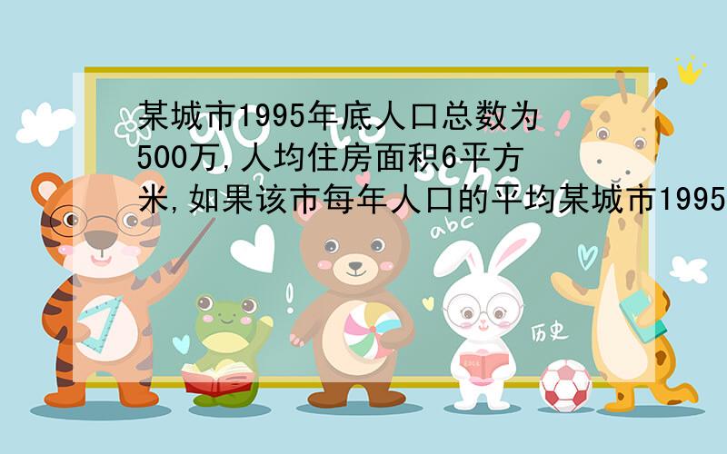 某城市1995年底人口总数为500万,人均住房面积6平方米,如果该市每年人口的平均某城市1995年底人口总数为500万人,人均住房面积为6平方米,如果该市每年人口的平均增长率为1%而每年平均新建住