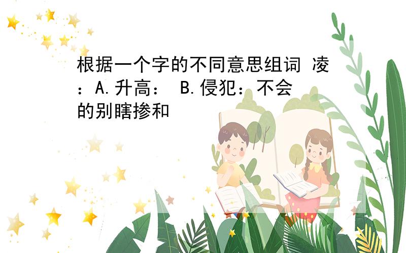 根据一个字的不同意思组词 凌：A.升高： B.侵犯：不会的别瞎掺和