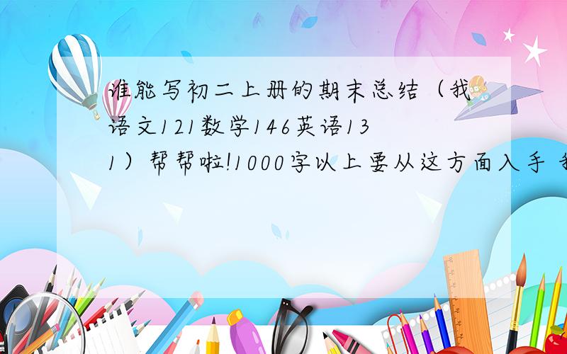 谁能写初二上册的期末总结（我语文121数学146英语131）帮帮啦!1000字以上要从这方面入手 我副科不照，只能在70分边晃《满分100的》所以老师要我们全班写期末总结，不是检讨