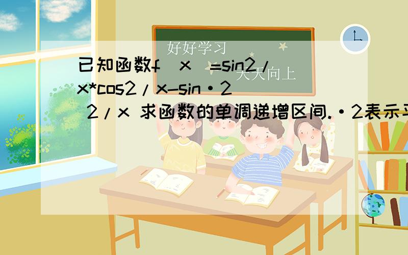 已知函数f(x)=sin2/x*cos2/x-sin·2 2/x 求函数的单调递增区间.·2表示平方