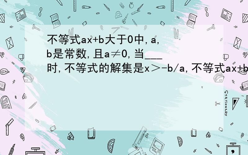 不等式ax+b大于0中,a,b是常数,且a≠0,当___时,不等式的解集是x＞-b/a,不等式ax+b大于0中,a,b是常数,且a≠0,当___时,不等式的解集是x＞-b/a.当___时,不等式的解集是x＜-b/a?