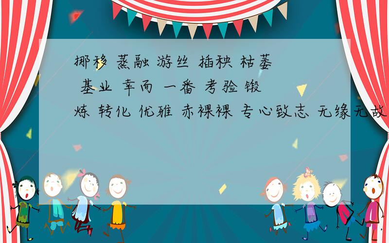 挪移 蒸融 游丝 插秧 枯萎 基业 幸而 一番 考验 锻炼 转化 优雅 赤裸裸 专心致志 无缘无故 勃勃生机 狂风暴雨 语重心长以上选3个词造1段话不少于50字.快.