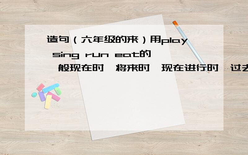 造句（六年级的来）用play sing run eat的一般现在时,将来时,现在进行时,过去时分别每个造5句话,一共20句吧一句不超过10个单词，答得好我加分....20句，看清要求！每个单词用4种时态造五个句