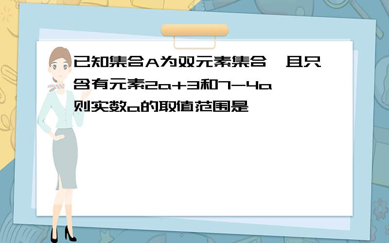 已知集合A为双元素集合,且只含有元素2a+3和7-4a,则实数a的取值范围是