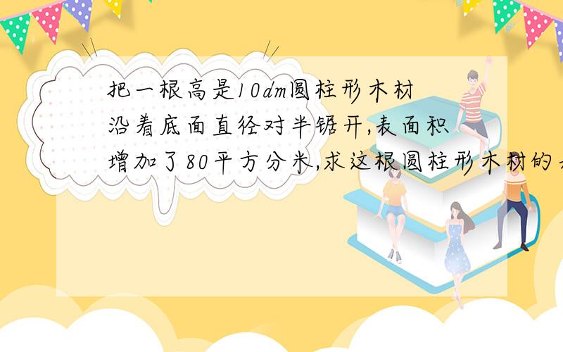 把一根高是10dm圆柱形木材沿着底面直径对半锯开,表面积增加了80平方分米,求这根圆柱形木材的表面积.