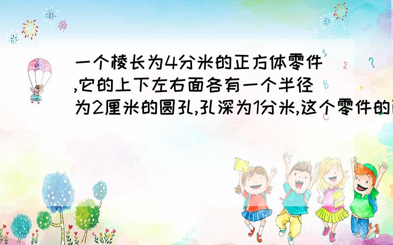 一个棱长为4分米的正方体零件,它的上下左右面各有一个半径为2厘米的圆孔,孔深为1分米,这个零件的面积是多少?体积是多少?