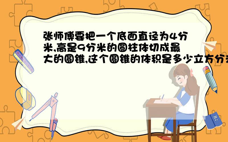 张师傅要把一个底面直径为4分米,高是9分米的圆柱体切成最大的圆锥,这个圆锥的体积是多少立方分米?