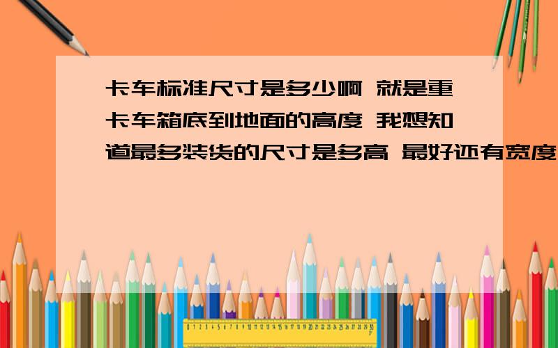 卡车标准尺寸是多少啊 就是重卡车箱底到地面的高度 我想知道最多装货的尺寸是多高 最好还有宽度 就是高速上跑得那种解放大车 要求最高不得超过4米 我想知道车厢低到地面多高