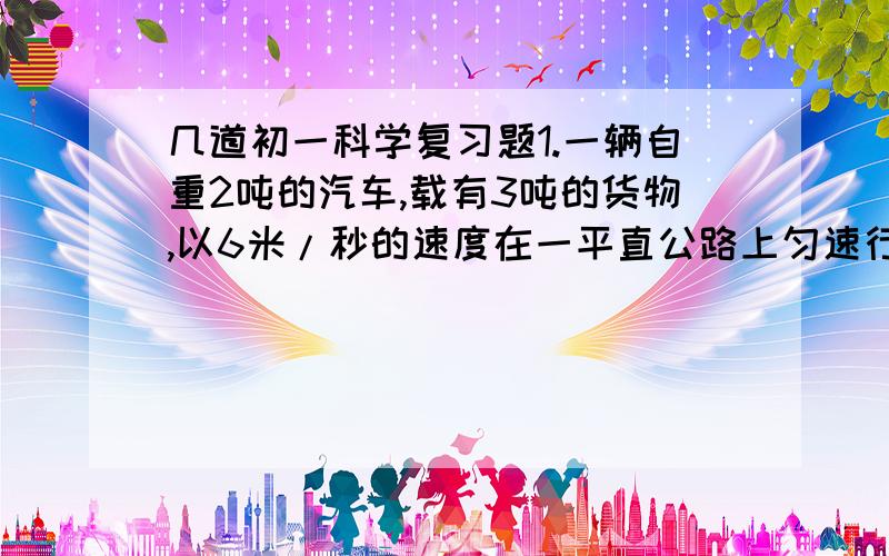 几道初一科学复习题1.一辆自重2吨的汽车,载有3吨的货物,以6米/秒的速度在一平直公路上匀速行驶时,汽车的牵引力是4900牛,汽车受到的阻力多大?当汽车在同一公路上以10/秒的速度行驶时,汽车