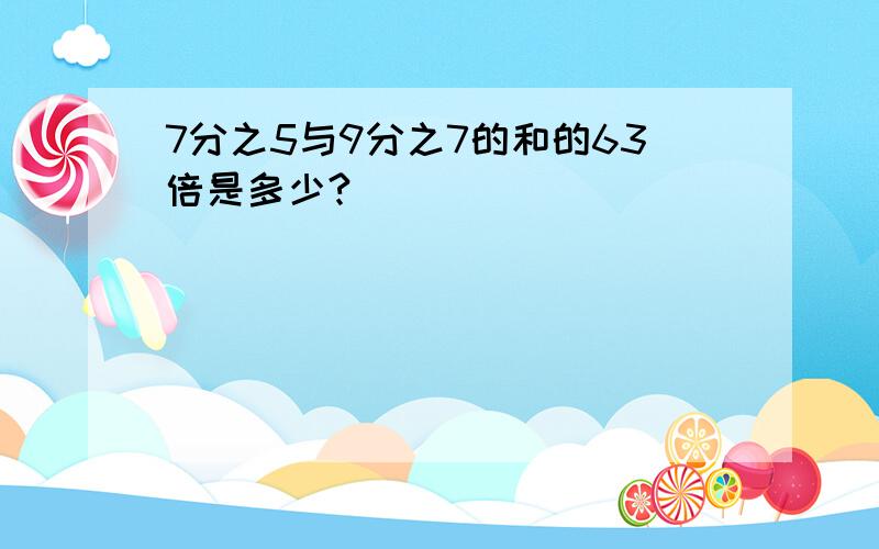 7分之5与9分之7的和的63倍是多少?