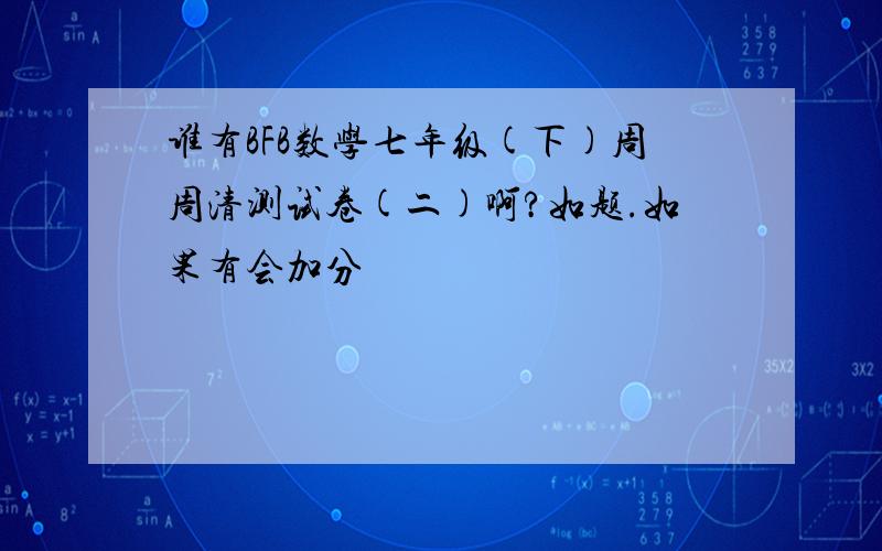 谁有BFB数学七年级(下)周周清测试卷(二)啊?如题.如果有会加分