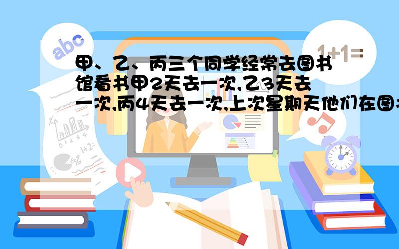 甲、乙、丙三个同学经常去图书馆看书甲2天去一次,乙3天去一次,丙4天去一次,上次星期天他们在图书馆相遇,还要多少天他们才能又在图书馆相遇?相遇时是星期几?