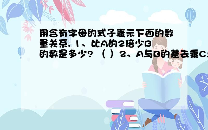 用含有字母的式子表示下面的数量关系. 1、比A的2倍少B的数是多少? （ ）2、A与B的差去乘C与D的和,积是多少?    （                  ）问：这道题是啥意思?