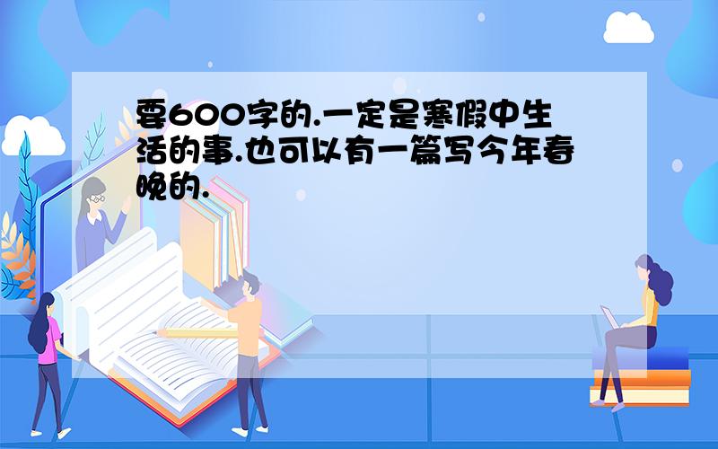 要600字的.一定是寒假中生活的事.也可以有一篇写今年春晚的.