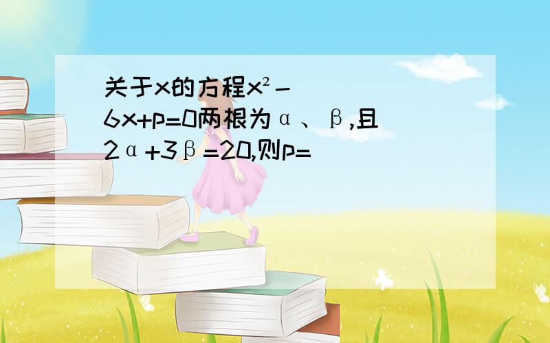 关于x的方程x²-6x+p=0两根为α、β,且2α+3β=20,则p=