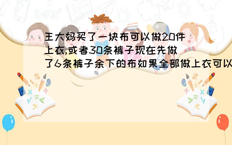 王大妈买了一块布可以做20件上衣,或者30条裤子现在先做了6条裤子余下的布如果全部做上衣可以做多少件?要有算式