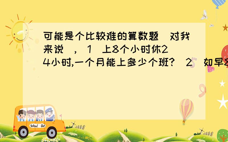 可能是个比较难的算数题（对我来说）,（1）上8个小时休24小时,一个月能上多少个班?（2）如早8点至晚4点上第一班,然后休24小时,第二班晚4点至半夜12点,然后休24小时,第三班半夜12点至早8点