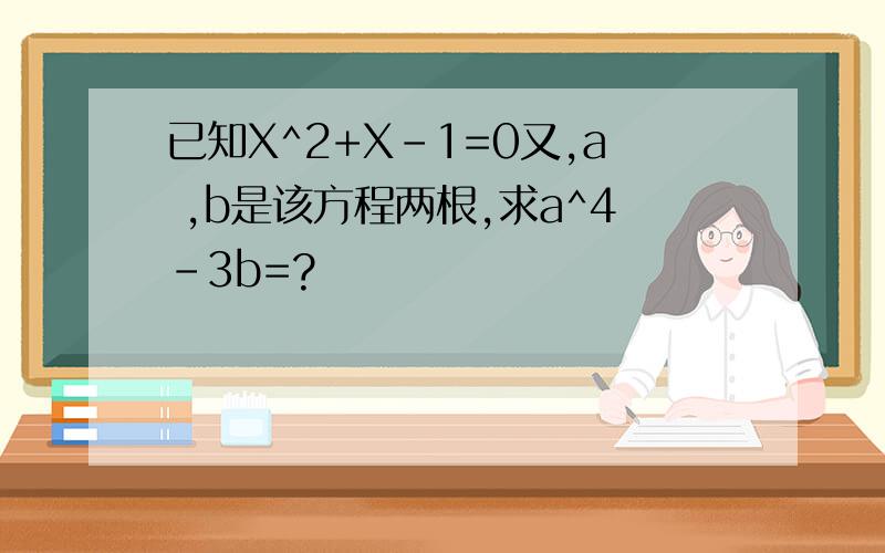 已知X^2+X-1=0又,a ,b是该方程两根,求a^4-3b=?