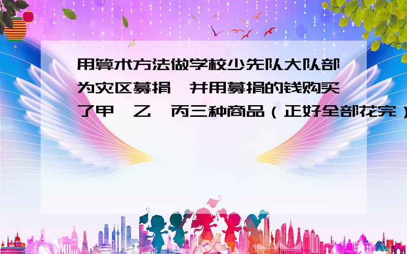 用算术方法做学校少先队大队部为灾区募捐,并用募捐的钱购买了甲、乙、丙三种商品（正好全部花完）,这三种商品的单价分别为30元.15元和10元.已知购得的甲商品与乙商品的数量比为5:6,乙