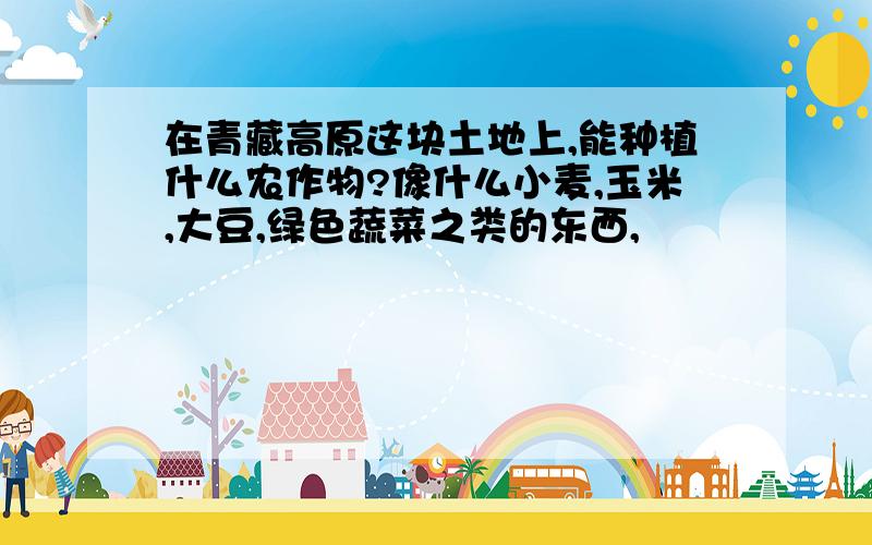 在青藏高原这块土地上,能种植什么农作物?像什么小麦,玉米,大豆,绿色蔬菜之类的东西,