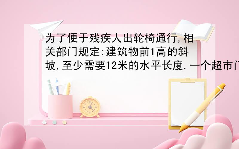 为了便于残疾人出轮椅通行,相关部门规定:建筑物前1高的斜坡,至少需要12米的水平长度.一个超市门前有18米宽的空地,如果建一个这样的斜坡,斜坡高度最多是多少米?要列方程式