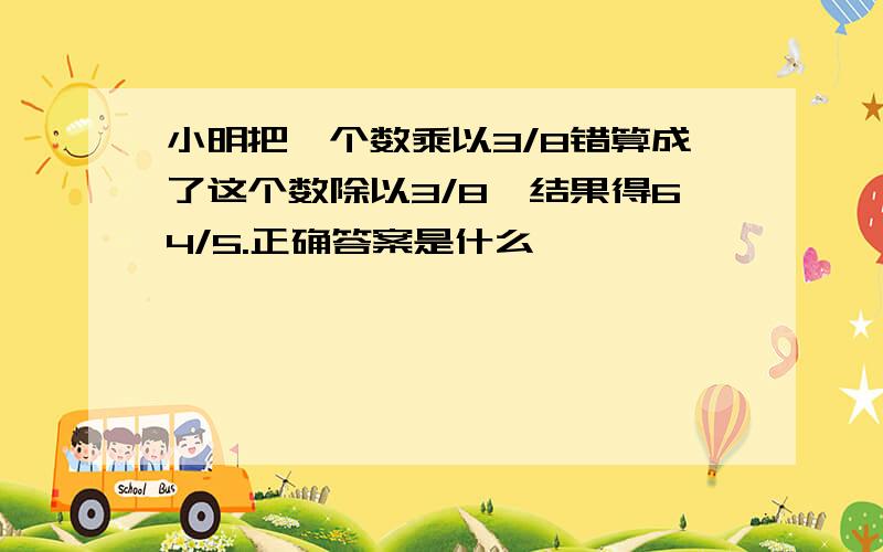 小明把一个数乘以3/8错算成了这个数除以3/8,结果得64/5.正确答案是什么