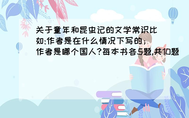 关于童年和昆虫记的文学常识比如:作者是在什么情况下写的；作者是哪个国人?每本书各5题,共10题