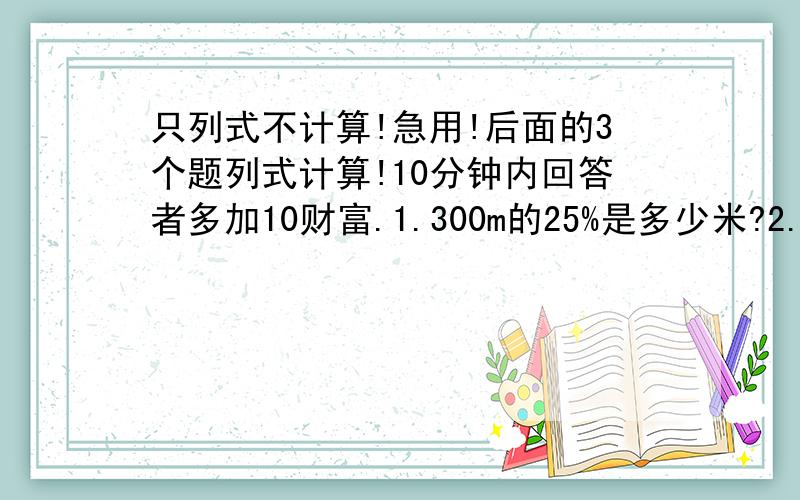 只列式不计算!急用!后面的3个题列式计算!10分钟内回答者多加10财富.1.300m的25%是多少米?2.五（2）班有10人参加书法小组,占全班人数的20%.全班一共有多少人?3.四年级全体同学星期一的出勤率