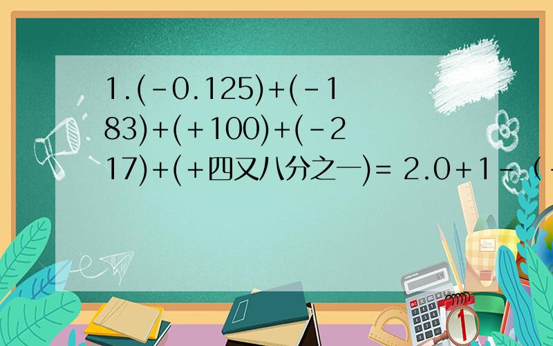 1.(-0.125)+(-183)+(＋100)+(-217)+(＋四又八分之一)= 2.0＋1－（-1）-（-七分之三）－（-5）-（-七分之