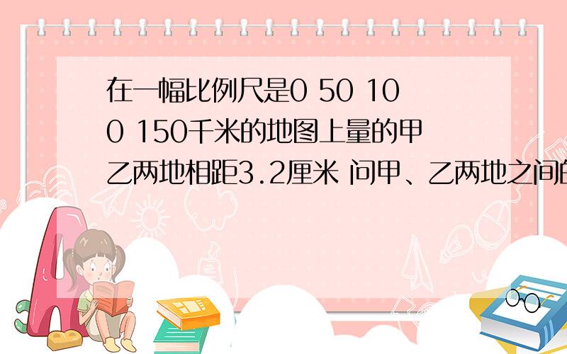 在一幅比例尺是0 50 100 150千米的地图上量的甲乙两地相距3.2厘米 问甲、乙两地之间的实际距离是多少千米