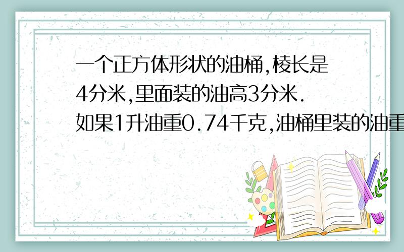 一个正方体形状的油桶,棱长是4分米,里面装的油高3分米.如果1升油重0.74千克,油桶里装的油重多少千克