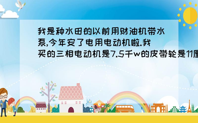 我是种水田的以前用财油机带水泵,今年安了电用电动机啦.我买的三相电动机是7.5千w的皮带轮是11厘米的,用了只后没有用财油机加大轮出水快啊?我的水泵是六寸的皮带轮是12厘米,请问一下我