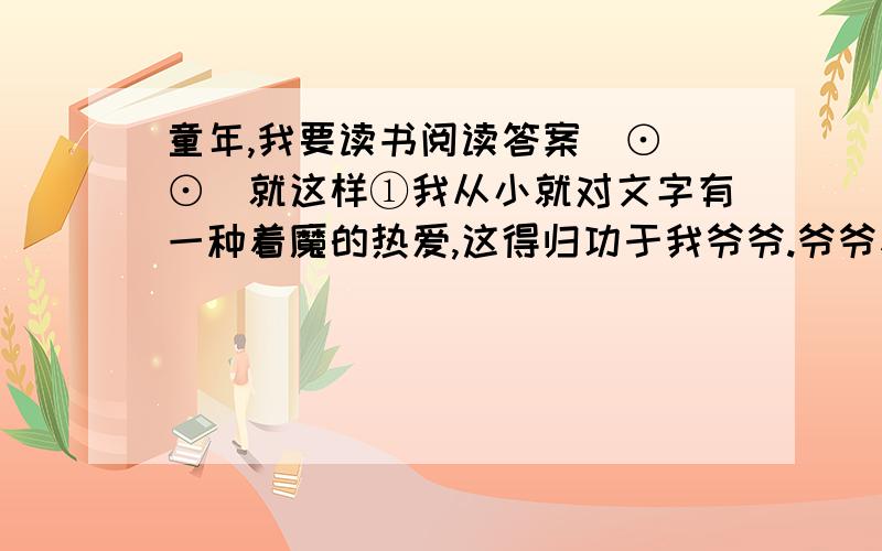 童年,我要读书阅读答案(⊙_⊙)就这样①我从小就对文字有一种着魔的热爱,这得归功于我爷爷.爷爷参加过八路军,因为识文断字,在部队里负责记账管仓库.有一天,连长要从粮库里背一袋麦子回