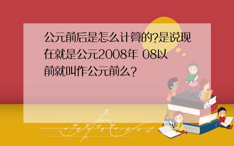 公元前后是怎么计算的?是说现在就是公元2008年 08以前就叫作公元前么?