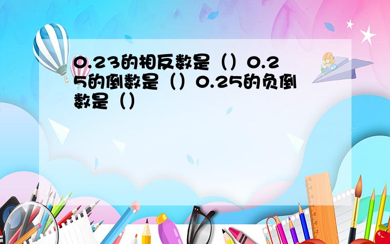 0.23的相反数是（）0.25的倒数是（）0.25的负倒数是（）